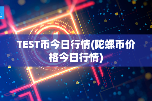 TEST币今日行情(陀螺币价格今日行情)第1张-融通网